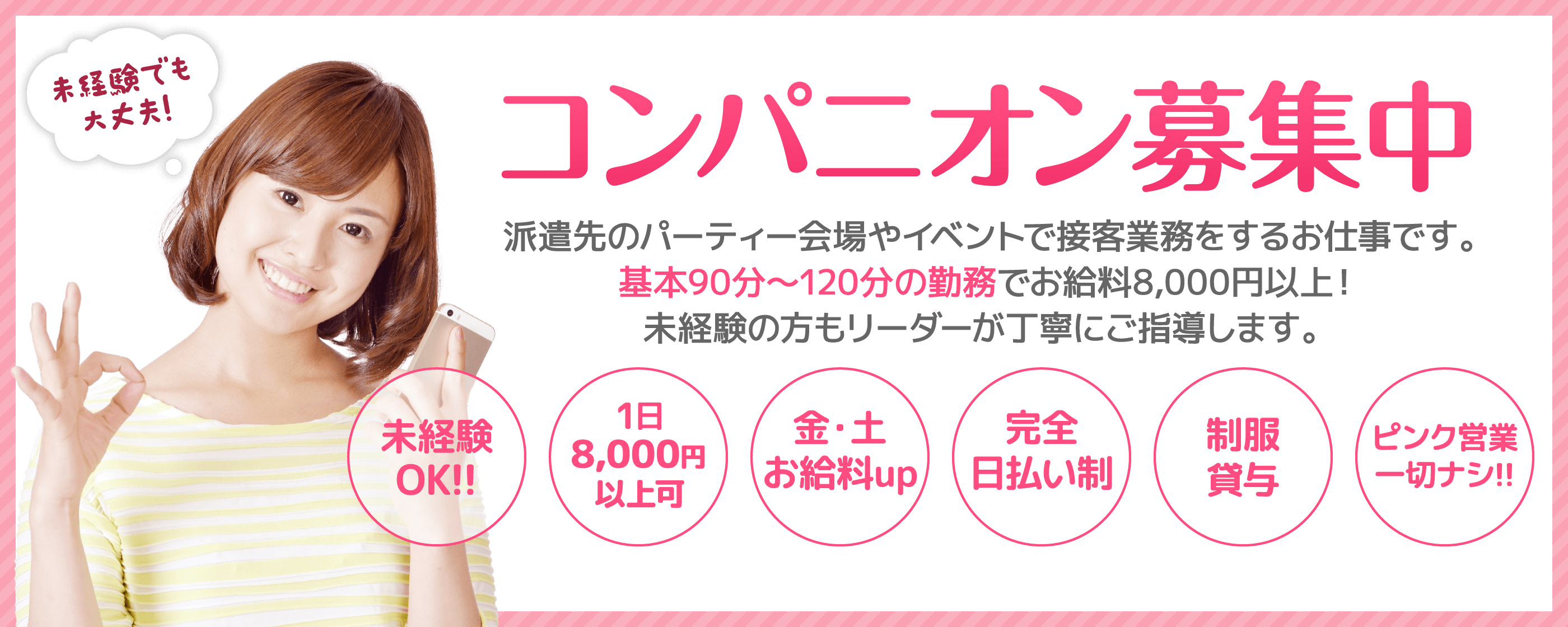 コンパニオン募集中! 派遣先のパーティー会場やイベントで接客業務をするお仕事です。基本90分～120分の勤務でお給料8,000円以上！ 未経験の方もリーダーが丁寧にご指導します。 